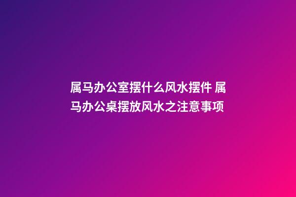 属马办公室摆什么风水摆件 属马办公桌摆放风水之注意事项